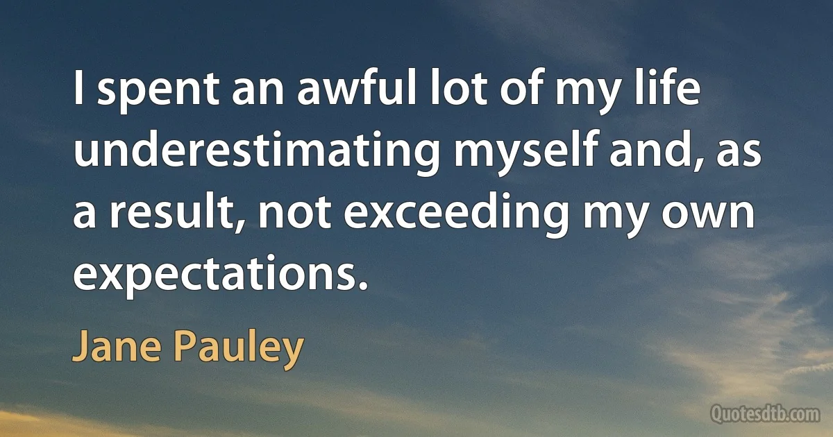 I spent an awful lot of my life underestimating myself and, as a result, not exceeding my own expectations. (Jane Pauley)