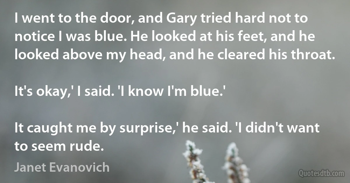 I went to the door, and Gary tried hard not to notice I was blue. He looked at his feet, and he looked above my head, and he cleared his throat.

It's okay,' I said. 'I know I'm blue.'

It caught me by surprise,' he said. 'I didn't want to seem rude. (Janet Evanovich)