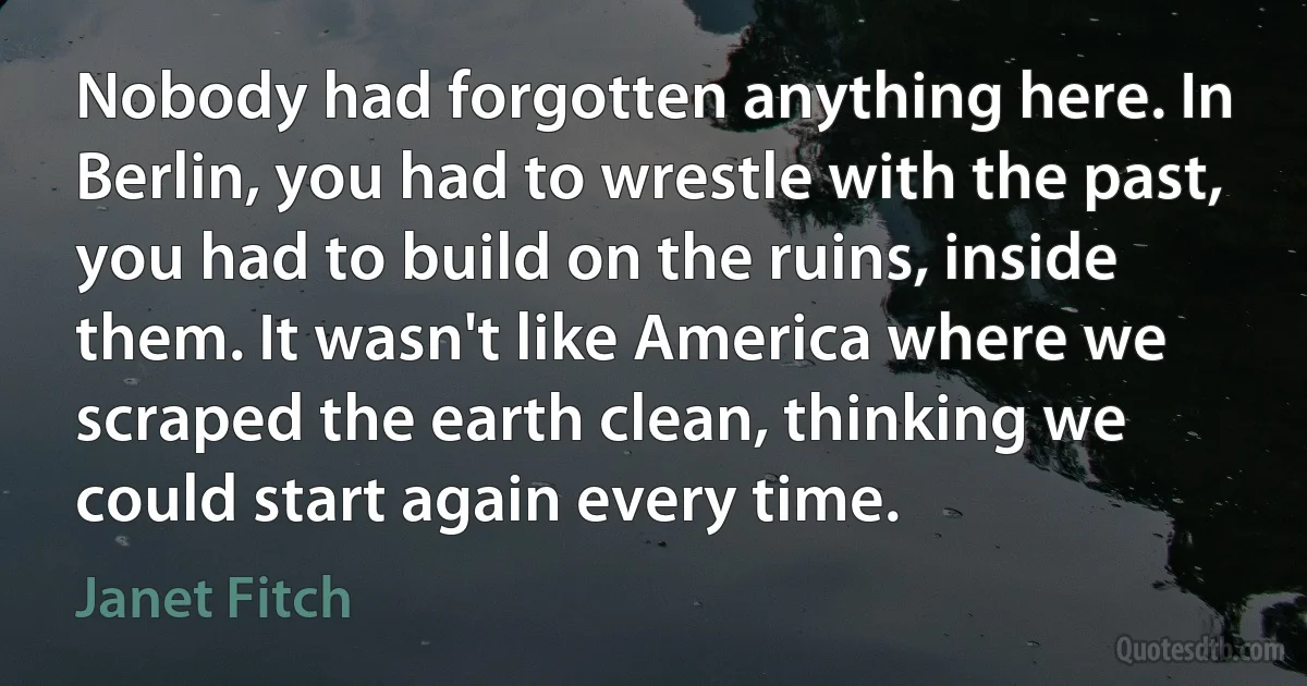 Nobody had forgotten anything here. In Berlin, you had to wrestle with the past, you had to build on the ruins, inside them. It wasn't like America where we scraped the earth clean, thinking we could start again every time. (Janet Fitch)