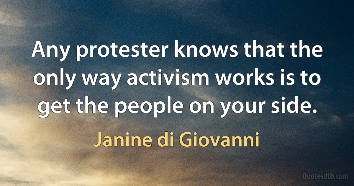 Any protester knows that the only way activism works is to get the people on your side. (Janine di Giovanni)