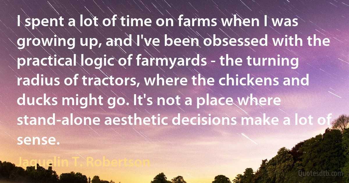 I spent a lot of time on farms when I was growing up, and I've been obsessed with the practical logic of farmyards - the turning radius of tractors, where the chickens and ducks might go. It's not a place where stand-alone aesthetic decisions make a lot of sense. (Jaquelin T. Robertson)