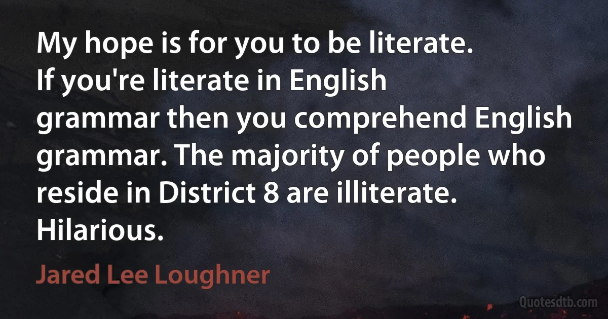 My hope is for you to be literate. If you're literate in English grammar then you comprehend English grammar. The majority of people who reside in District 8 are illiterate. Hilarious. (Jared Lee Loughner)