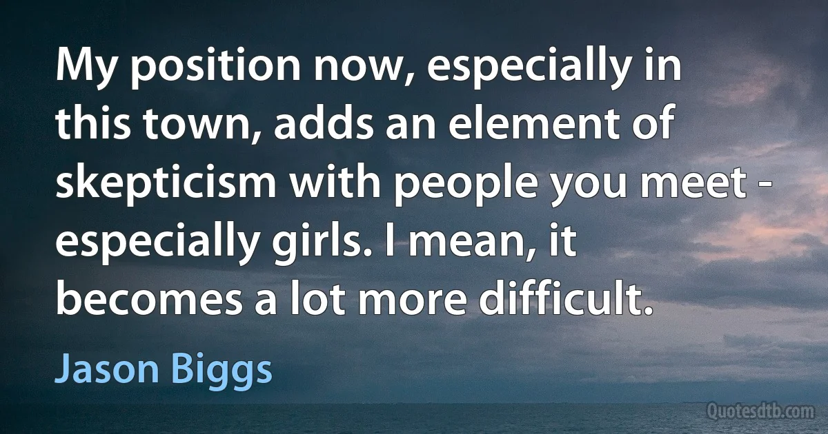 My position now, especially in this town, adds an element of skepticism with people you meet - especially girls. I mean, it becomes a lot more difficult. (Jason Biggs)