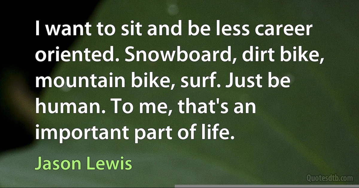 I want to sit and be less career oriented. Snowboard, dirt bike, mountain bike, surf. Just be human. To me, that's an important part of life. (Jason Lewis)