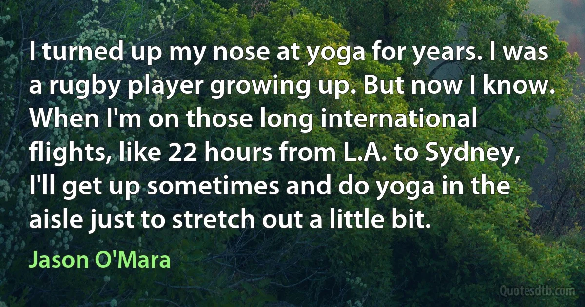 I turned up my nose at yoga for years. I was a rugby player growing up. But now I know. When I'm on those long international flights, like 22 hours from L.A. to Sydney, I'll get up sometimes and do yoga in the aisle just to stretch out a little bit. (Jason O'Mara)