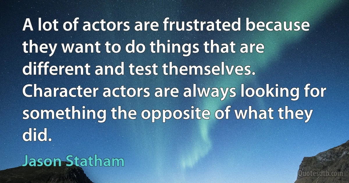 A lot of actors are frustrated because they want to do things that are different and test themselves. Character actors are always looking for something the opposite of what they did. (Jason Statham)