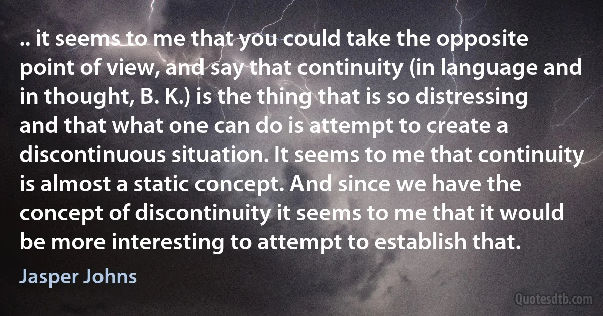 .. it seems to me that you could take the opposite point of view, and say that continuity (in language and in thought, B. K.) is the thing that is so distressing and that what one can do is attempt to create a discontinuous situation. It seems to me that continuity is almost a static concept. And since we have the concept of discontinuity it seems to me that it would be more interesting to attempt to establish that. (Jasper Johns)