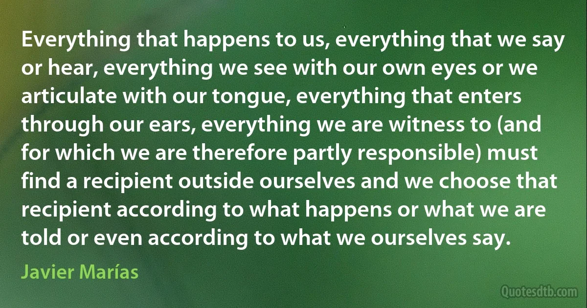 Everything that happens to us, everything that we say or hear, everything we see with our own eyes or we articulate with our tongue, everything that enters through our ears, everything we are witness to (and for which we are therefore partly responsible) must find a recipient outside ourselves and we choose that recipient according to what happens or what we are told or even according to what we ourselves say. (Javier Marías)