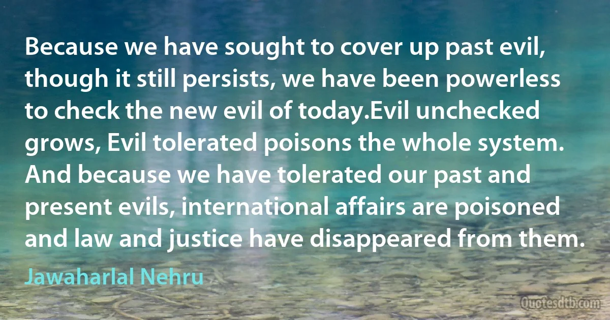 Because we have sought to cover up past evil, though it still persists, we have been powerless to check the new evil of today.Evil unchecked grows, Evil tolerated poisons the whole system. And because we have tolerated our past and present evils, international affairs are poisoned and law and justice have disappeared from them. (Jawaharlal Nehru)