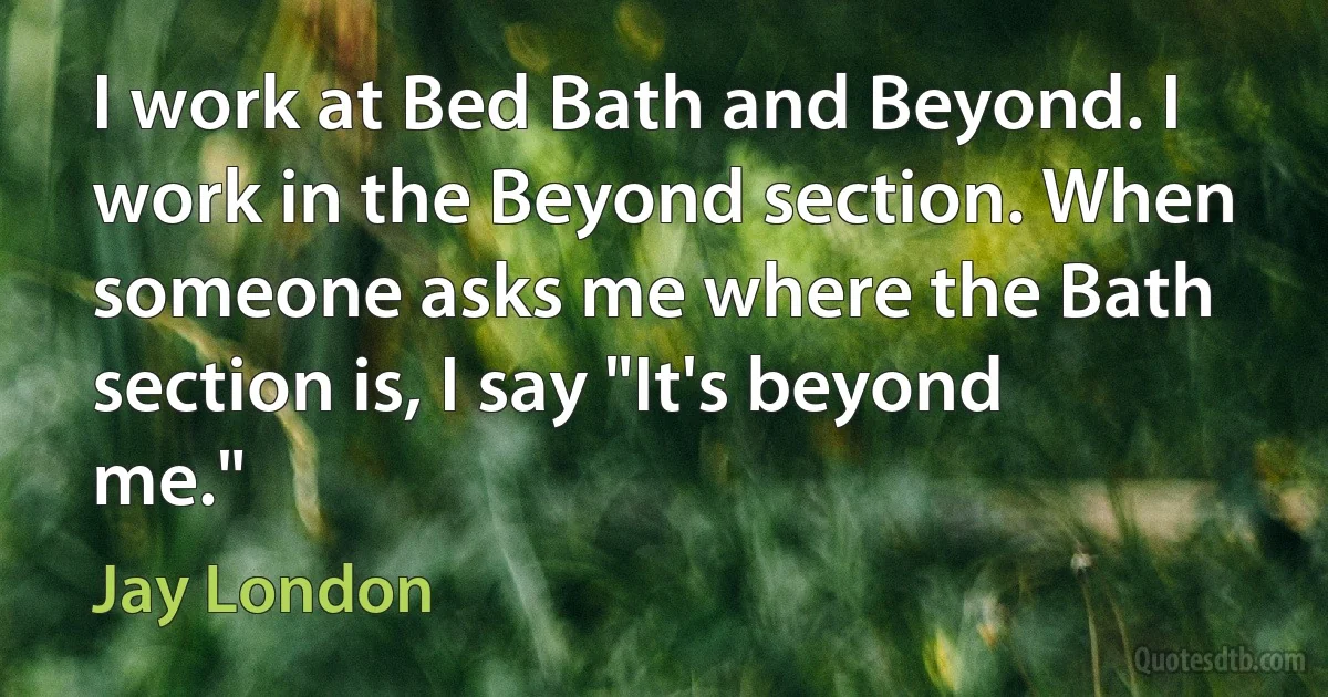 I work at Bed Bath and Beyond. I work in the Beyond section. When someone asks me where the Bath section is, I say "It's beyond me." (Jay London)