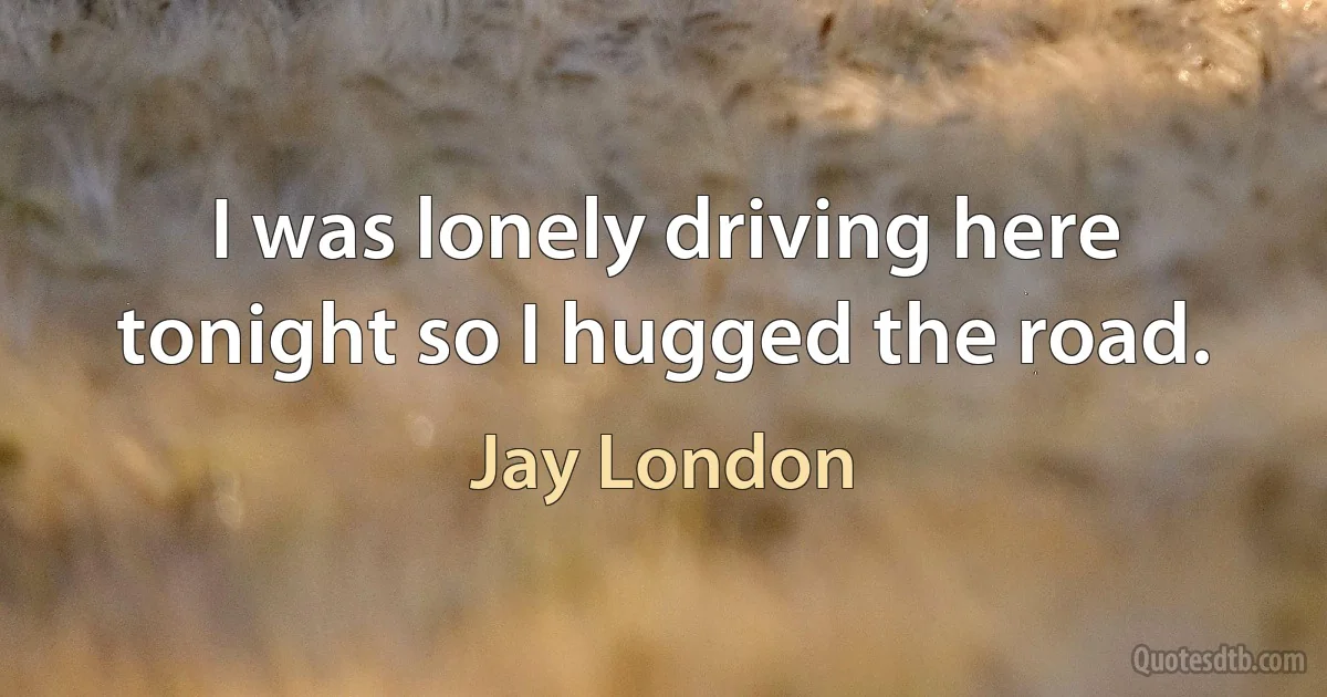 I was lonely driving here tonight so I hugged the road. (Jay London)