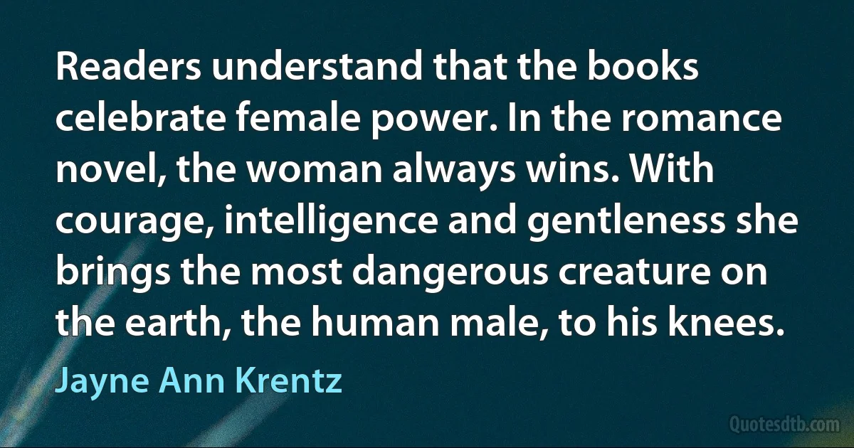 Readers understand that the books celebrate female power. In the romance novel, the woman always wins. With courage, intelligence and gentleness she brings the most dangerous creature on the earth, the human male, to his knees. (Jayne Ann Krentz)