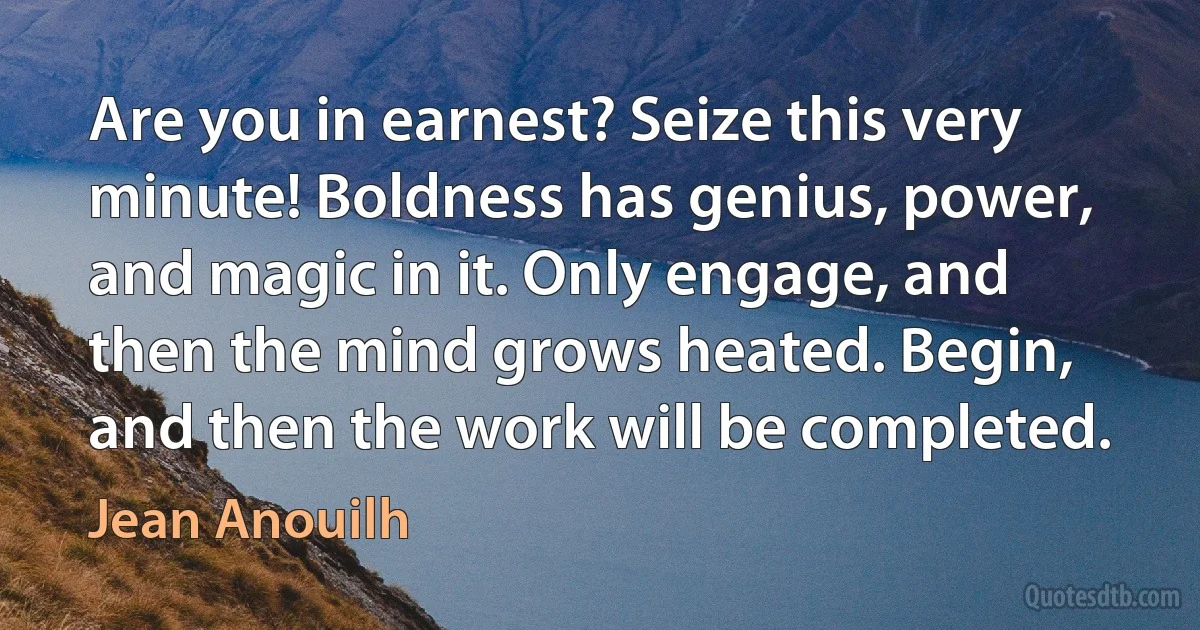 Are you in earnest? Seize this very minute! Boldness has genius, power, and magic in it. Only engage, and then the mind grows heated. Begin, and then the work will be completed. (Jean Anouilh)