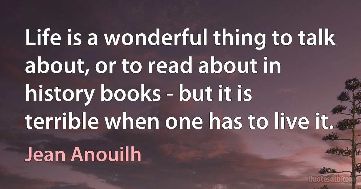 Life is a wonderful thing to talk about, or to read about in history books - but it is terrible when one has to live it. (Jean Anouilh)