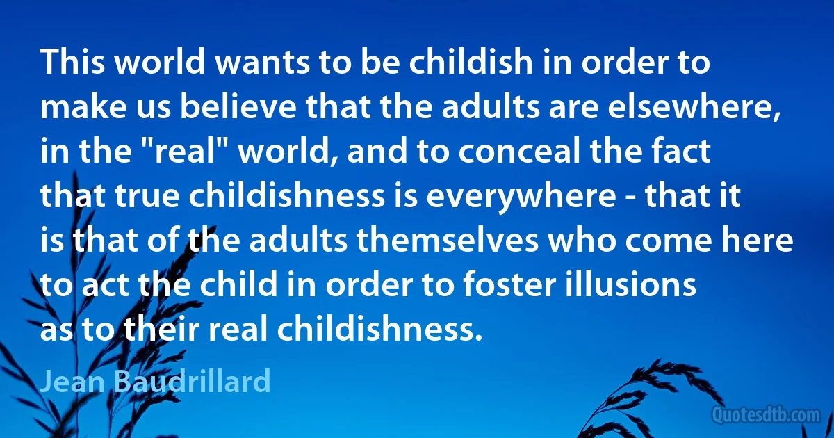 This world wants to be childish in order to make us believe that the adults are elsewhere, in the "real" world, and to conceal the fact that true childishness is everywhere - that it is that of the adults themselves who come here to act the child in order to foster illusions as to their real childishness. (Jean Baudrillard)