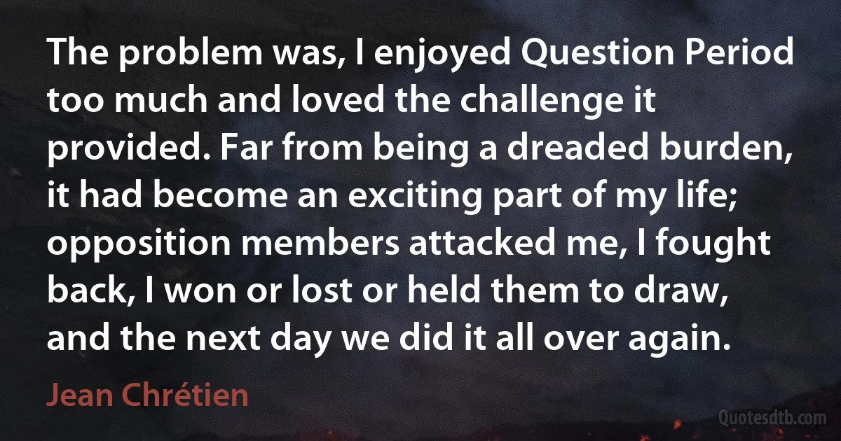 The problem was, I enjoyed Question Period too much and loved the challenge it provided. Far from being a dreaded burden, it had become an exciting part of my life; opposition members attacked me, I fought back, I won or lost or held them to draw, and the next day we did it all over again. (Jean Chrétien)