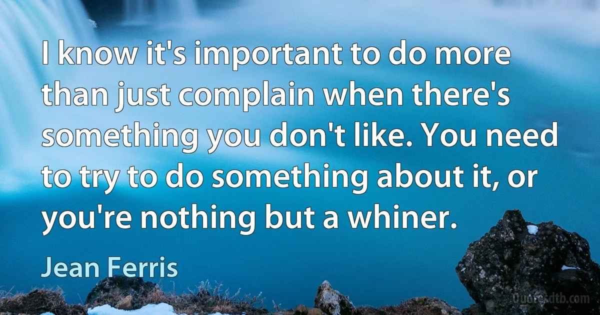 I know it's important to do more than just complain when there's something you don't like. You need to try to do something about it, or you're nothing but a whiner. (Jean Ferris)