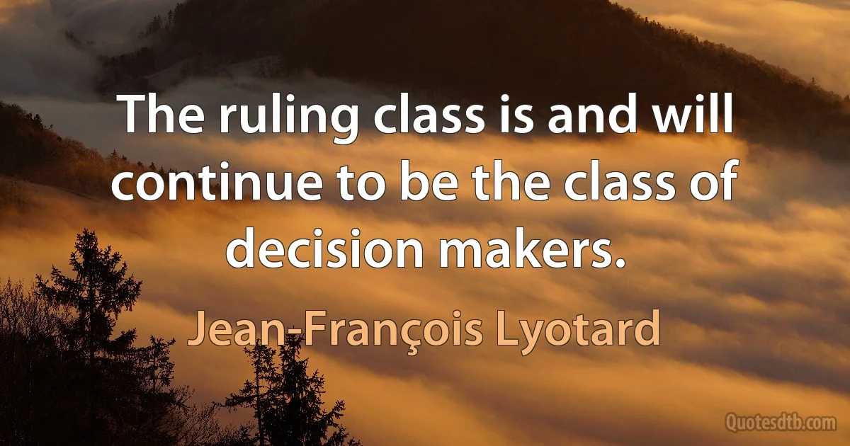 The ruling class is and will continue to be the class of decision makers. (Jean-François Lyotard)