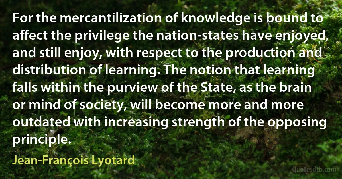 For the mercantilization of knowledge is bound to affect the privilege the nation-states have enjoyed, and still enjoy, with respect to the production and distribution of learning. The notion that learning falls within the purview of the State, as the brain or mind of society, will become more and more outdated with increasing strength of the opposing principle. (Jean-François Lyotard)