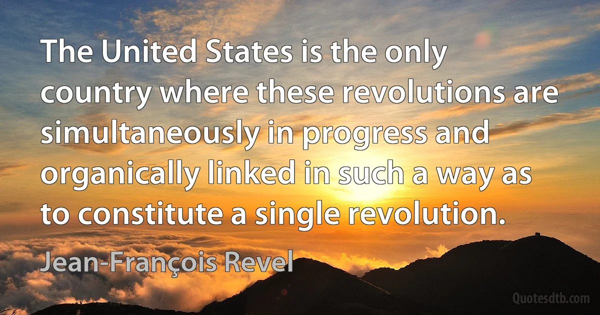 The United States is the only country where these revolutions are simultaneously in progress and organically linked in such a way as to constitute a single revolution. (Jean-François Revel)