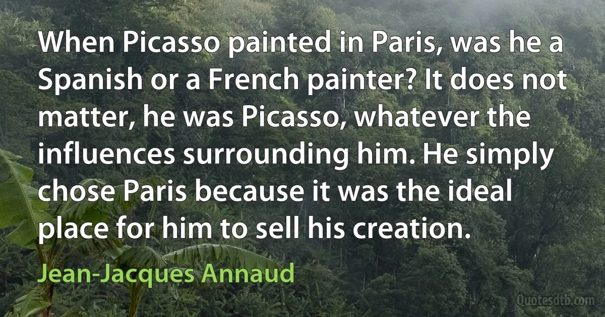 When Picasso painted in Paris, was he a Spanish or a French painter? It does not matter, he was Picasso, whatever the influences surrounding him. He simply chose Paris because it was the ideal place for him to sell his creation. (Jean-Jacques Annaud)