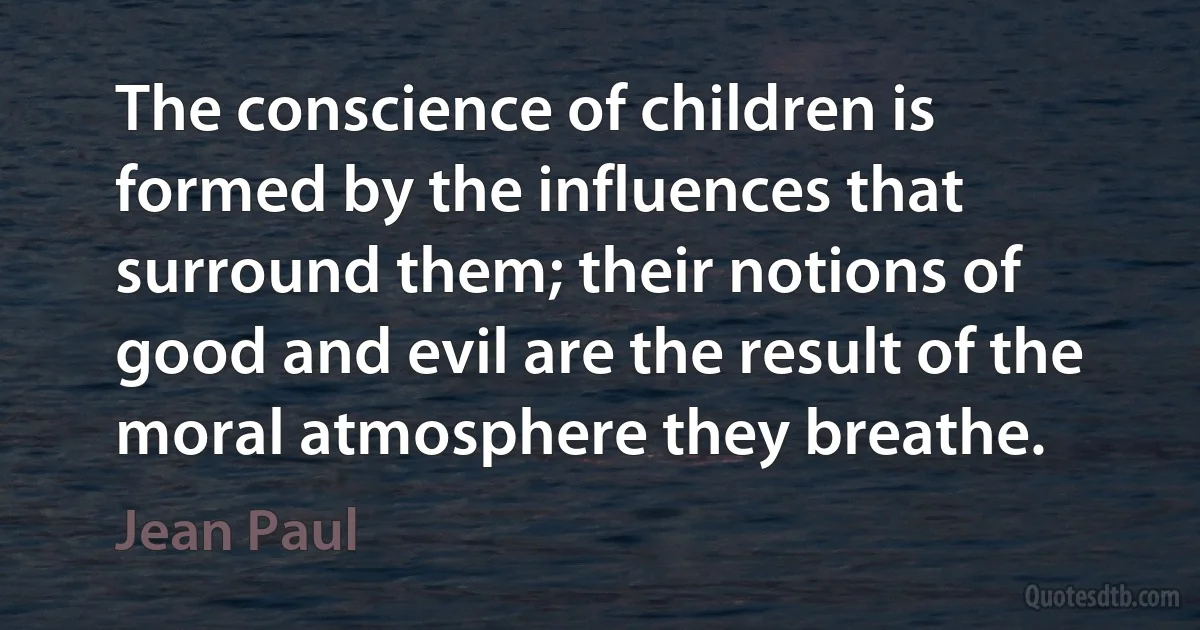 The conscience of children is formed by the influences that surround them; their notions of good and evil are the result of the moral atmosphere they breathe. (Jean Paul)