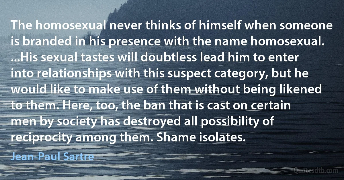 The homosexual never thinks of himself when someone is branded in his presence with the name homosexual. ...His sexual tastes will doubtless lead him to enter into relationships with this suspect category, but he would like to make use of them without being likened to them. Here, too, the ban that is cast on certain men by society has destroyed all possibility of reciprocity among them. Shame isolates. (Jean-Paul Sartre)