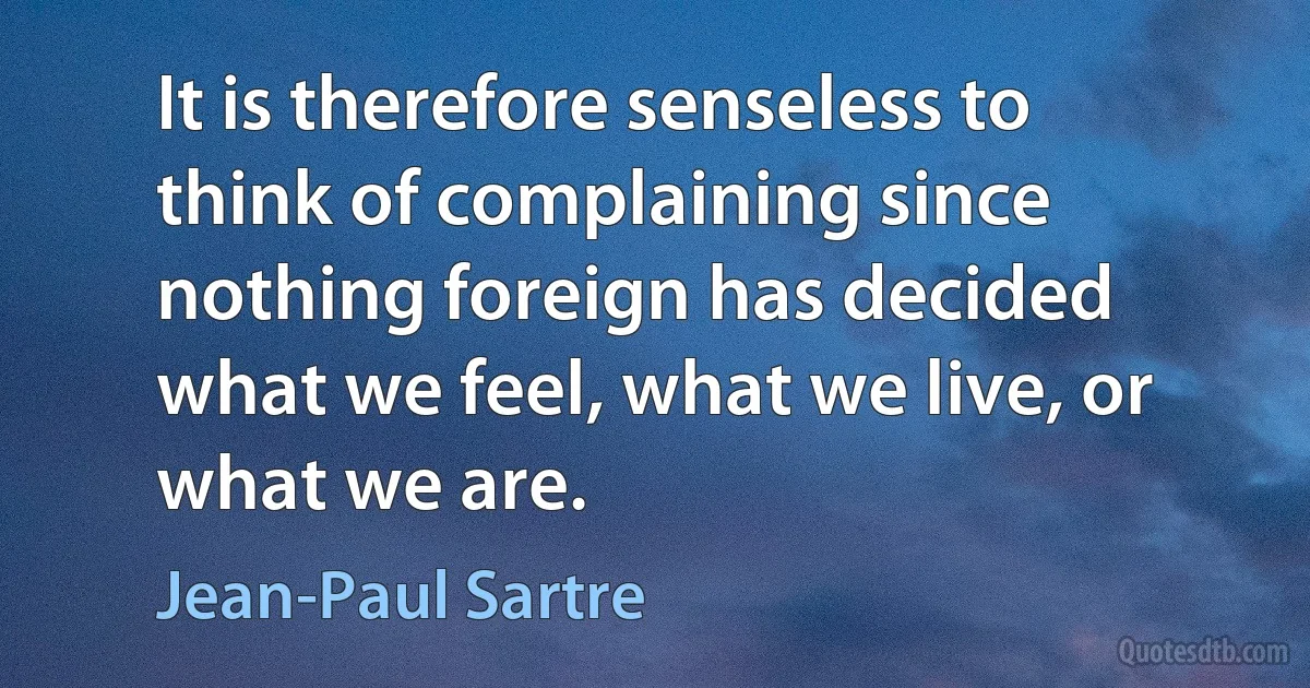 It is therefore senseless to think of complaining since nothing foreign has decided what we feel, what we live, or what we are. (Jean-Paul Sartre)