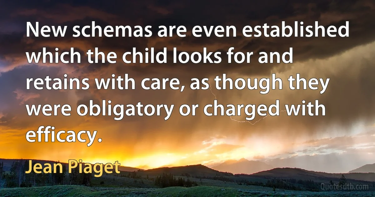 New schemas are even established which the child looks for and retains with care, as though they were obligatory or charged with efficacy. (Jean Piaget)