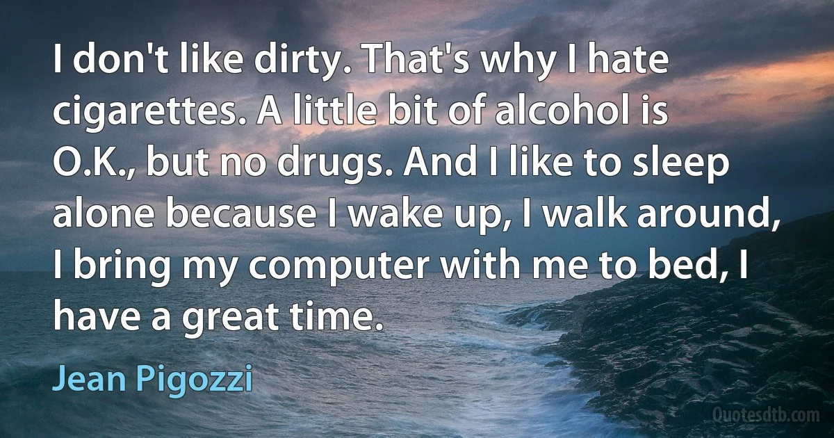 I don't like dirty. That's why I hate cigarettes. A little bit of alcohol is O.K., but no drugs. And I like to sleep alone because I wake up, I walk around, I bring my computer with me to bed, I have a great time. (Jean Pigozzi)