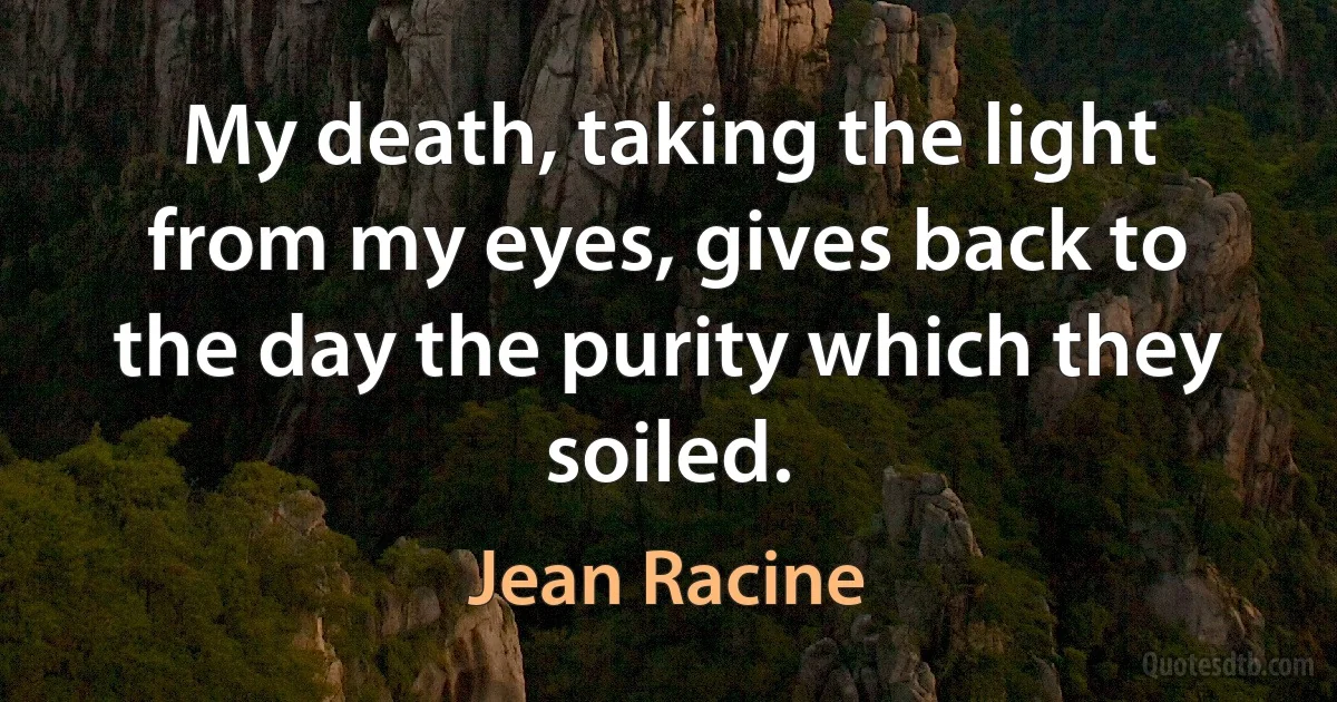 My death, taking the light from my eyes, gives back to the day the purity which they soiled. (Jean Racine)