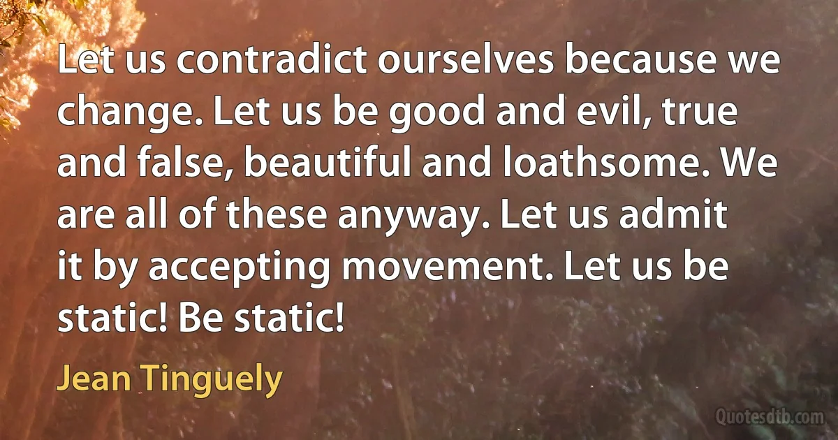 Let us contradict ourselves because we change. Let us be good and evil, true and false, beautiful and loathsome. We are all of these anyway. Let us admit it by accepting movement. Let us be static! Be static! (Jean Tinguely)