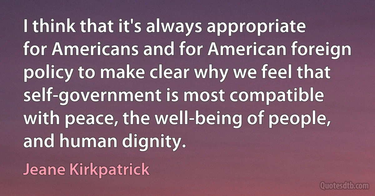 I think that it's always appropriate for Americans and for American foreign policy to make clear why we feel that self-government is most compatible with peace, the well-being of people, and human dignity. (Jeane Kirkpatrick)