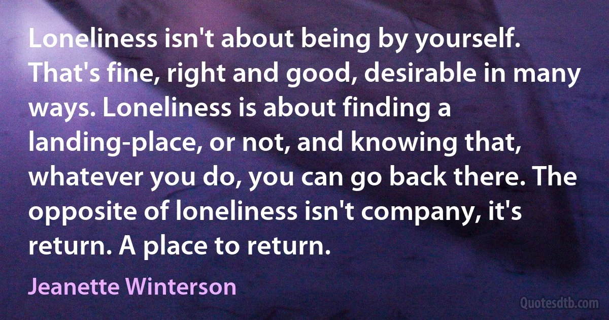 Loneliness isn't about being by yourself. That's fine, right and good, desirable in many ways. Loneliness is about finding a landing-place, or not, and knowing that, whatever you do, you can go back there. The opposite of loneliness isn't company, it's return. A place to return. (Jeanette Winterson)