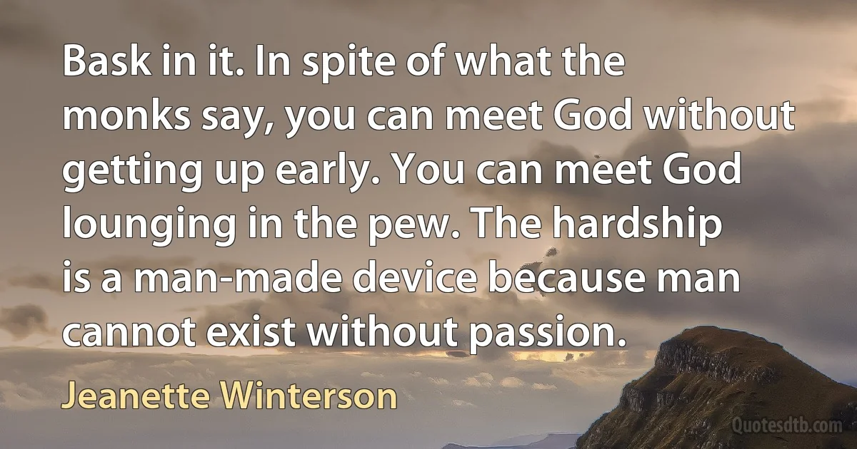 Bask in it. In spite of what the monks say, you can meet God without getting up early. You can meet God lounging in the pew. The hardship is a man-made device because man cannot exist without passion. (Jeanette Winterson)