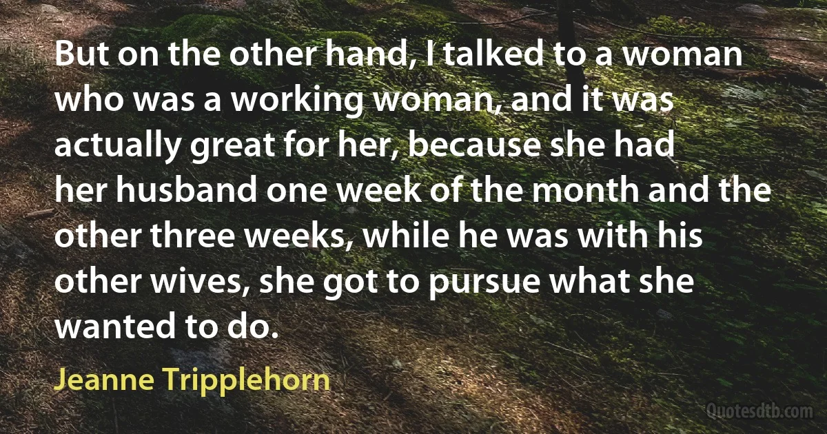 But on the other hand, I talked to a woman who was a working woman, and it was actually great for her, because she had her husband one week of the month and the other three weeks, while he was with his other wives, she got to pursue what she wanted to do. (Jeanne Tripplehorn)