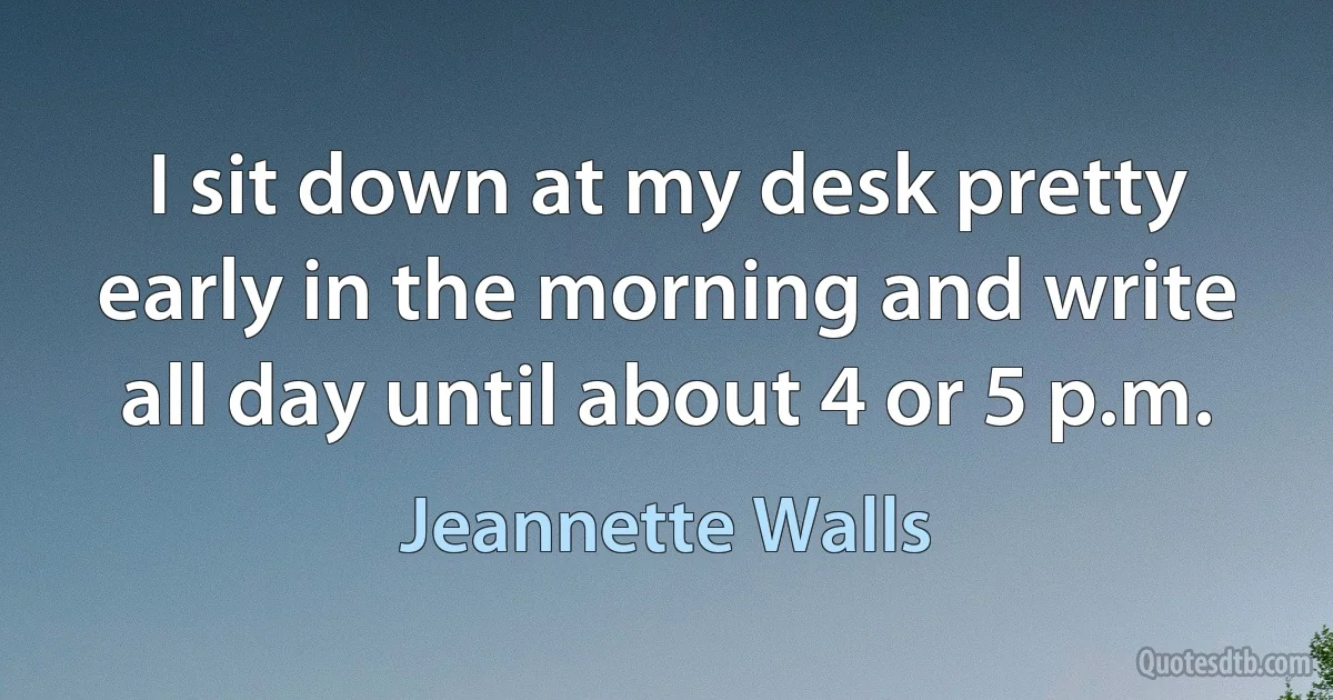 I sit down at my desk pretty early in the morning and write all day until about 4 or 5 p.m. (Jeannette Walls)