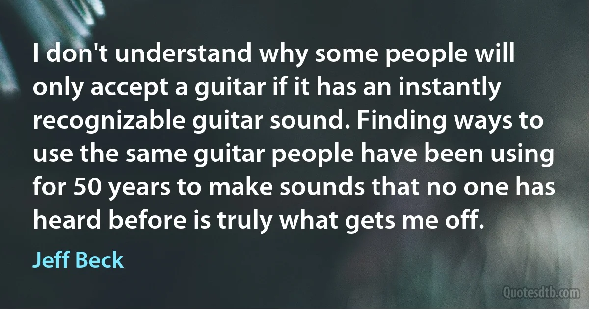 I don't understand why some people will only accept a guitar if it has an instantly recognizable guitar sound. Finding ways to use the same guitar people have been using for 50 years to make sounds that no one has heard before is truly what gets me off. (Jeff Beck)