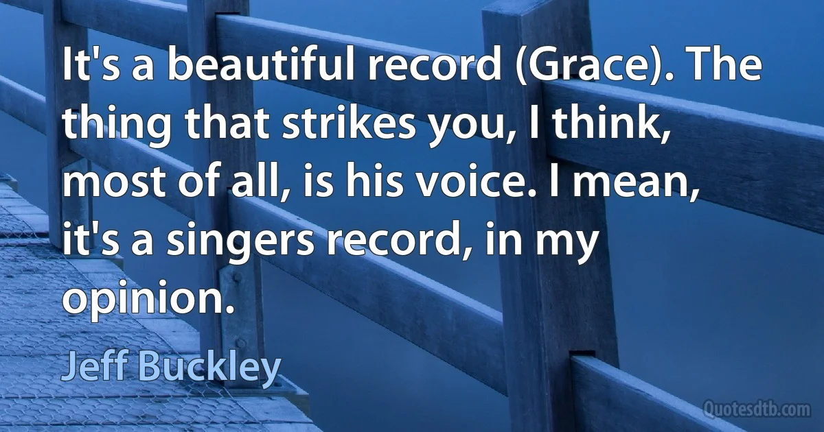 It's a beautiful record (Grace). The thing that strikes you, I think, most of all, is his voice. I mean, it's a singers record, in my opinion. (Jeff Buckley)