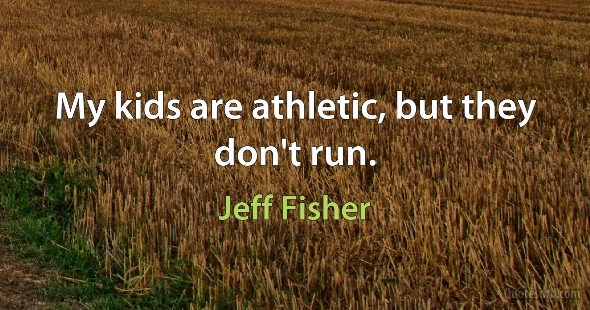 My kids are athletic, but they don't run. (Jeff Fisher)