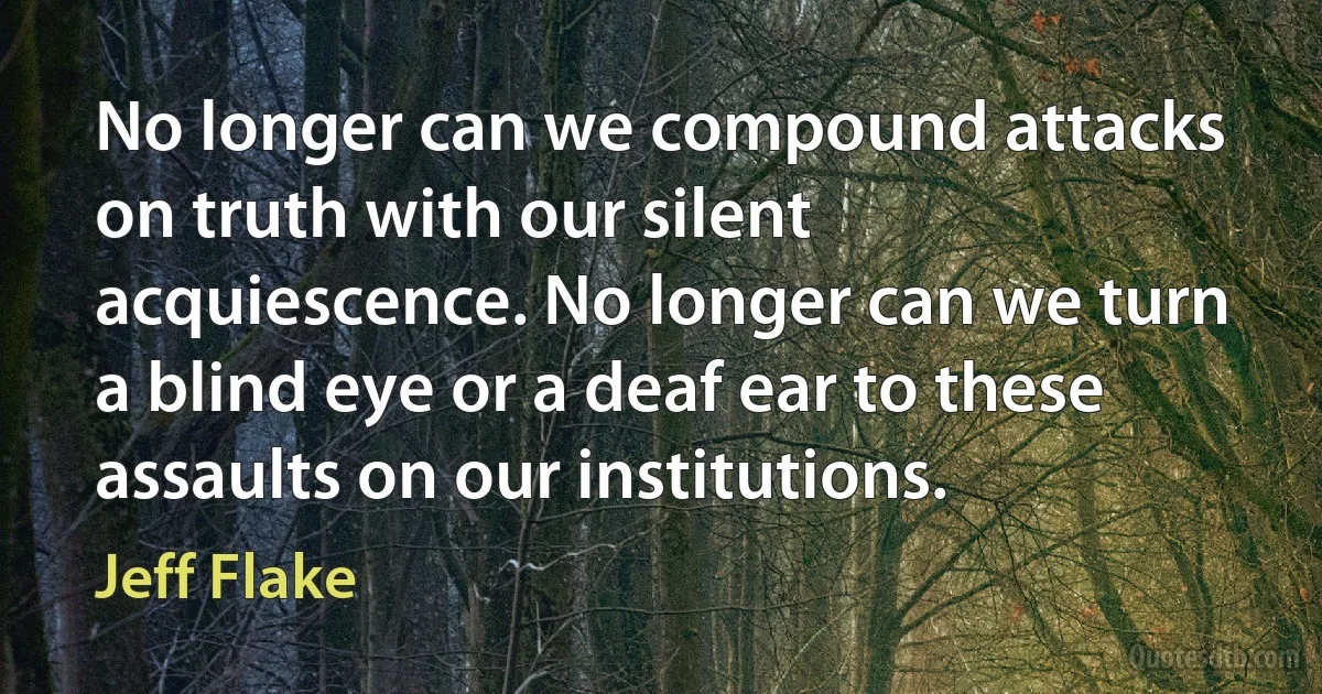 No longer can we compound attacks on truth with our silent acquiescence. No longer can we turn a blind eye or a deaf ear to these assaults on our institutions. (Jeff Flake)