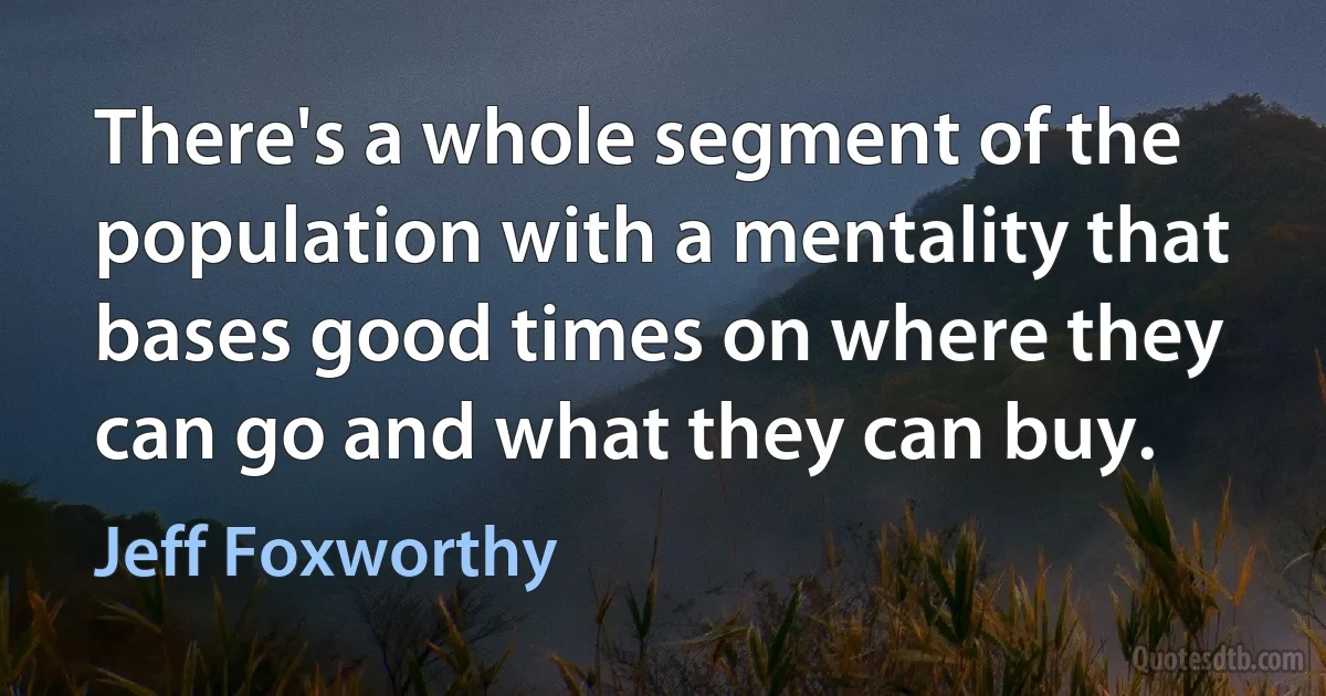 There's a whole segment of the population with a mentality that bases good times on where they can go and what they can buy. (Jeff Foxworthy)