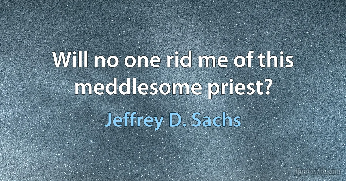 Will no one rid me of this meddlesome priest? (Jeffrey D. Sachs)