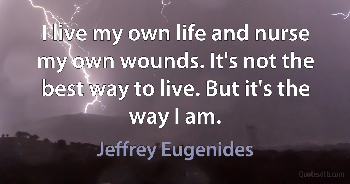 I live my own life and nurse my own wounds. It's not the best way to live. But it's the way I am. (Jeffrey Eugenides)