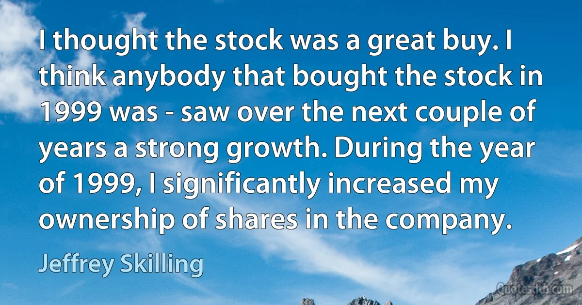 I thought the stock was a great buy. I think anybody that bought the stock in 1999 was - saw over the next couple of years a strong growth. During the year of 1999, I significantly increased my ownership of shares in the company. (Jeffrey Skilling)