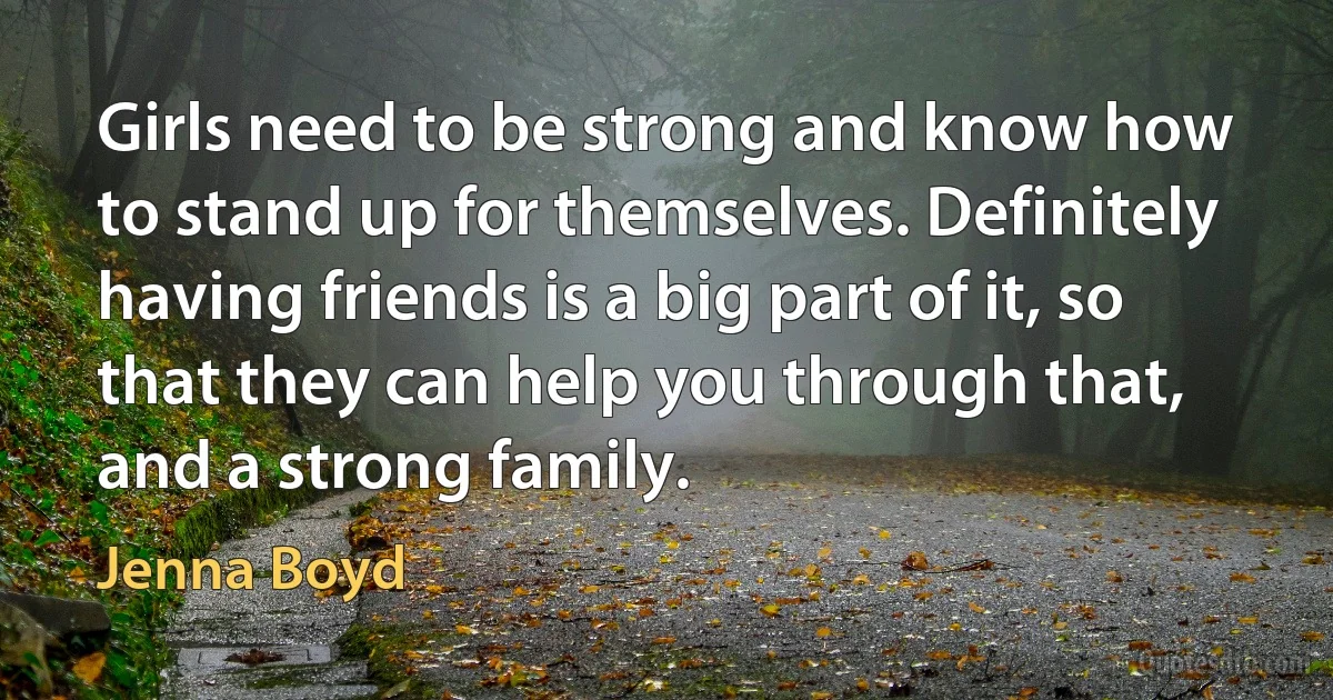 Girls need to be strong and know how to stand up for themselves. Definitely having friends is a big part of it, so that they can help you through that, and a strong family. (Jenna Boyd)