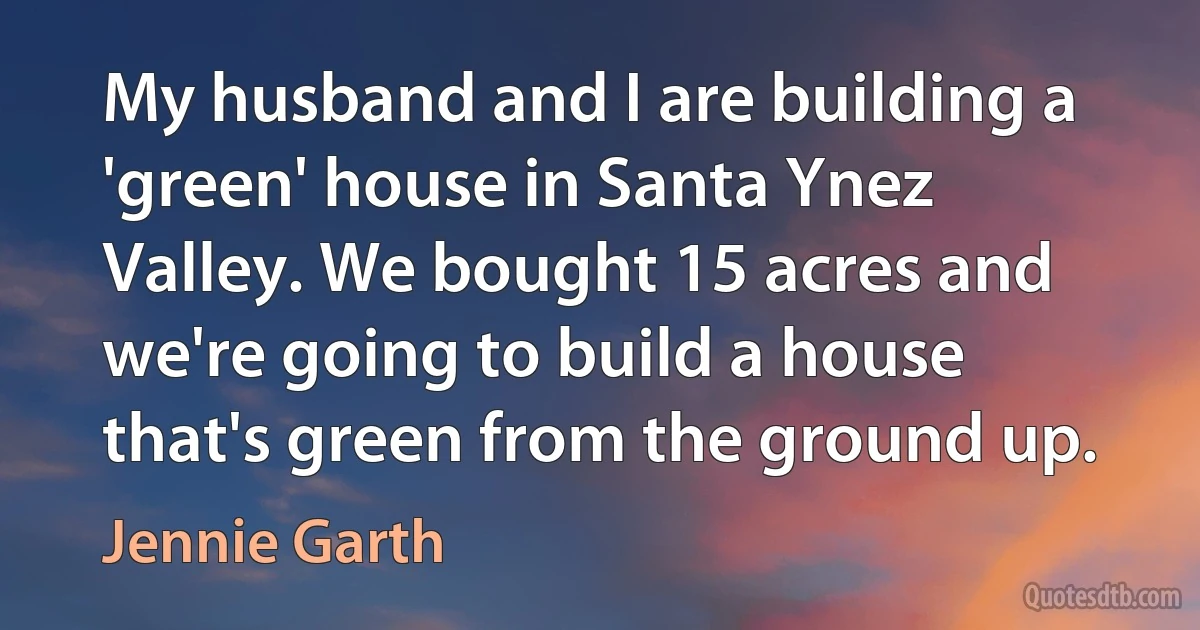 My husband and I are building a 'green' house in Santa Ynez Valley. We bought 15 acres and we're going to build a house that's green from the ground up. (Jennie Garth)