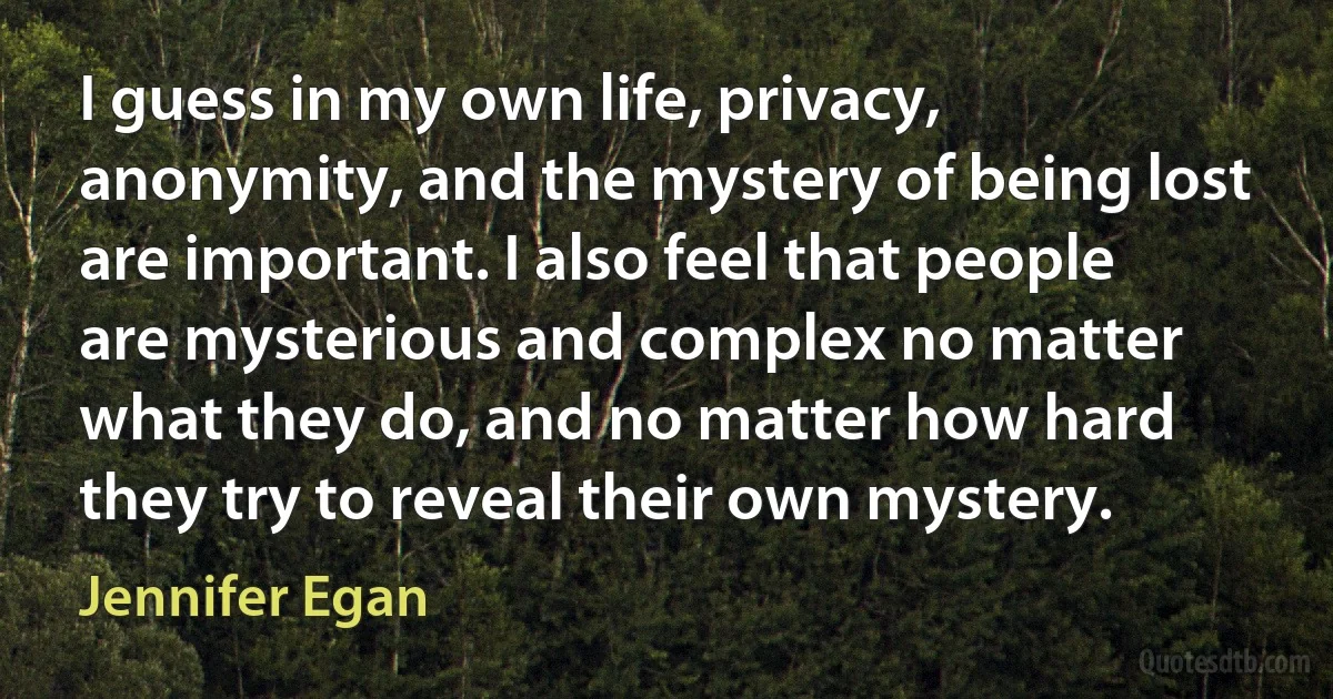 I guess in my own life, privacy, anonymity, and the mystery of being lost are important. I also feel that people are mysterious and complex no matter what they do, and no matter how hard they try to reveal their own mystery. (Jennifer Egan)