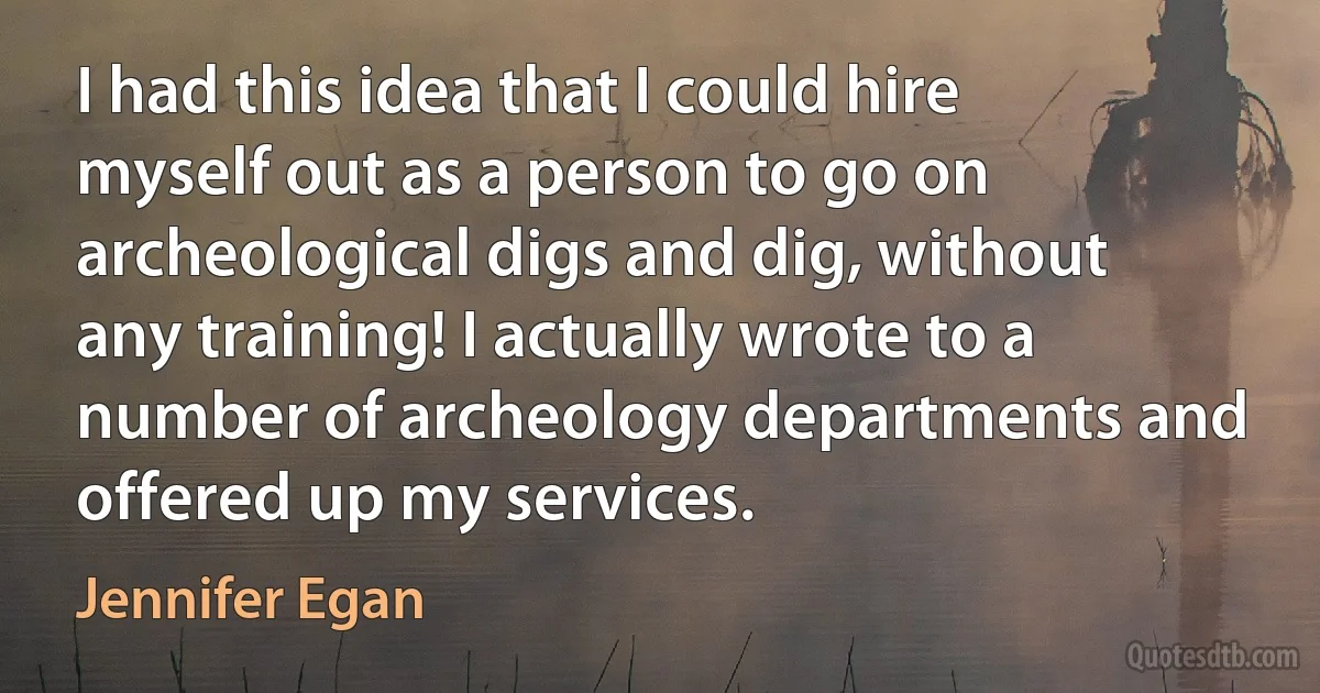 I had this idea that I could hire myself out as a person to go on archeological digs and dig, without any training! I actually wrote to a number of archeology departments and offered up my services. (Jennifer Egan)