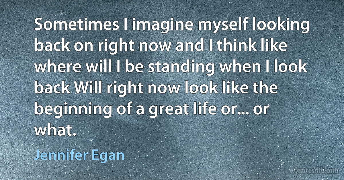 Sometimes I imagine myself looking back on right now and I think like where will I be standing when I look back Will right now look like the beginning of a great life or... or what. (Jennifer Egan)